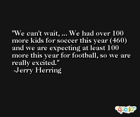 We can't wait, ... We had over 100 more kids for soccer this year (460) and we are expecting at least 100 more this year for football, so we are really excited. -Jerry Herring