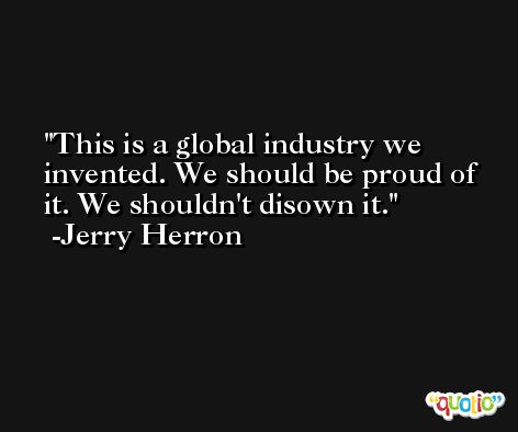 This is a global industry we invented. We should be proud of it. We shouldn't disown it. -Jerry Herron