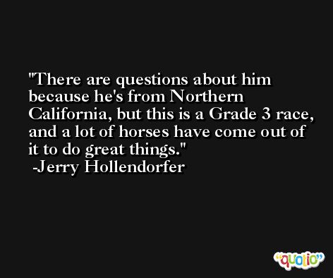 There are questions about him because he's from Northern California, but this is a Grade 3 race, and a lot of horses have come out of it to do great things. -Jerry Hollendorfer