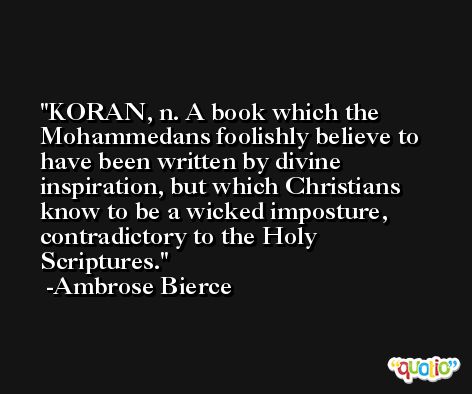 KORAN, n. A book which the Mohammedans foolishly believe to have been written by divine inspiration, but which Christians know to be a wicked imposture, contradictory to the Holy Scriptures. -Ambrose Bierce