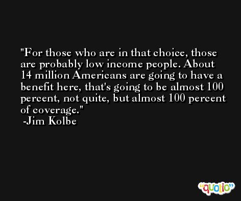 For those who are in that choice, those are probably low income people. About 14 million Americans are going to have a benefit here, that's going to be almost 100 percent, not quite, but almost 100 percent of coverage. -Jim Kolbe
