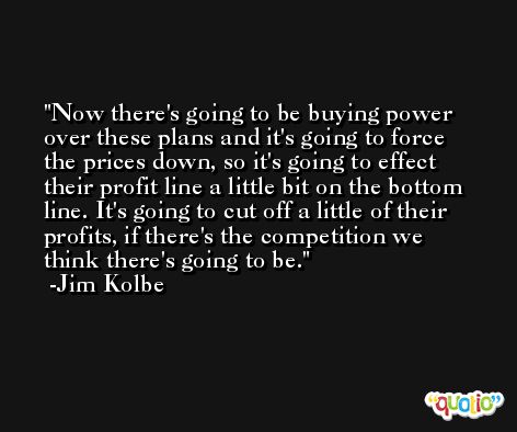Now there's going to be buying power over these plans and it's going to force the prices down, so it's going to effect their profit line a little bit on the bottom line. It's going to cut off a little of their profits, if there's the competition we think there's going to be. -Jim Kolbe
