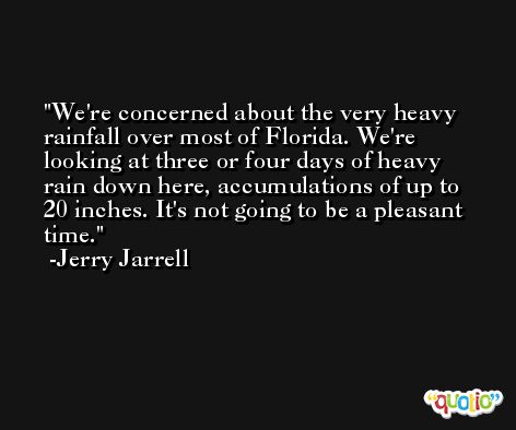 We're concerned about the very heavy rainfall over most of Florida. We're looking at three or four days of heavy rain down here, accumulations of up to 20 inches. It's not going to be a pleasant time. -Jerry Jarrell