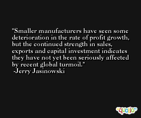 Smaller manufacturers have seen some deterioration in the rate of profit growth, but the continued strength in sales, exports and capital investment indicates they have not yet been seriously affected by recent global turmoil. -Jerry Jasinowski