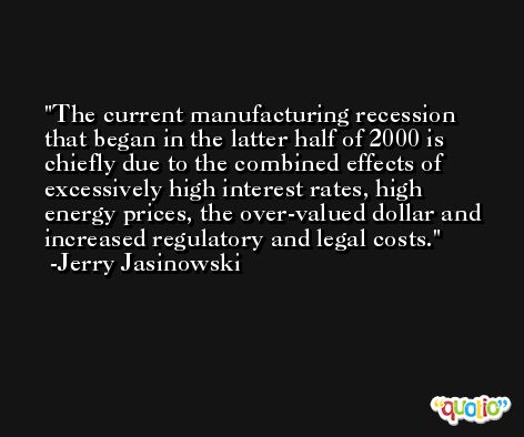 The current manufacturing recession that began in the latter half of 2000 is chiefly due to the combined effects of excessively high interest rates, high energy prices, the over-valued dollar and increased regulatory and legal costs. -Jerry Jasinowski