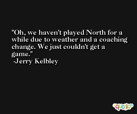 Oh, we haven't played North for a while due to weather and a coaching change. We just couldn't get a game. -Jerry Kelbley