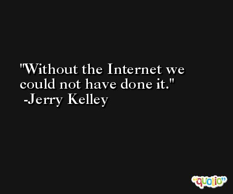 Without the Internet we could not have done it. -Jerry Kelley