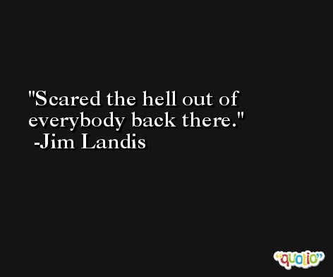 Scared the hell out of everybody back there. -Jim Landis