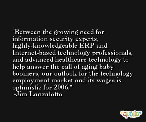 Between the growing need for information security experts, highly-knowledgeable ERP and Internet-based technology professionals, and advanced healthcare technology to help answer the call of aging baby boomers, our outlook for the technology employment market and its wages is optimistic for 2006. -Jim Lanzalotto