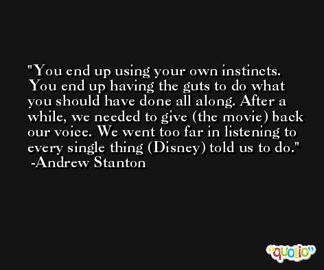 You end up using your own instincts. You end up having the guts to do what you should have done all along. After a while, we needed to give (the movie) back our voice. We went too far in listening to every single thing (Disney) told us to do. -Andrew Stanton