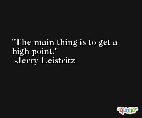 The main thing is to get a high point. -Jerry Leistritz