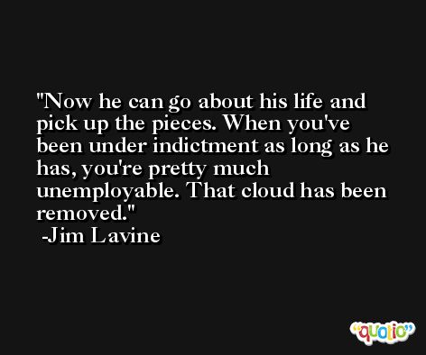 Now he can go about his life and pick up the pieces. When you've been under indictment as long as he has, you're pretty much unemployable. That cloud has been removed. -Jim Lavine