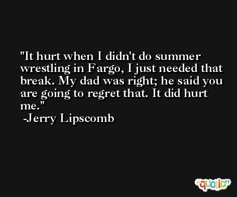 It hurt when I didn't do summer wrestling in Fargo, I just needed that break. My dad was right; he said you are going to regret that. It did hurt me. -Jerry Lipscomb