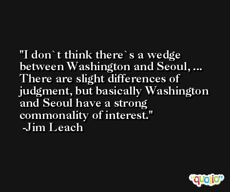 I don`t think there`s a wedge between Washington and Seoul, ... There are slight differences of judgment, but basically Washington and Seoul have a strong commonality of interest. -Jim Leach