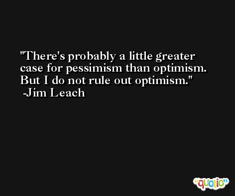 There's probably a little greater case for pessimism than optimism. But I do not rule out optimism. -Jim Leach