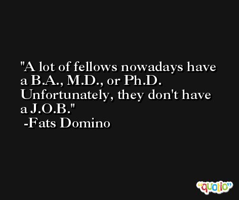 A lot of fellows nowadays have a B.A., M.D., or Ph.D. Unfortunately, they don't have a J.O.B. -Fats Domino