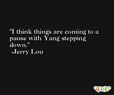 I think things are coming to a pause with Yang stepping down. -Jerry Lou