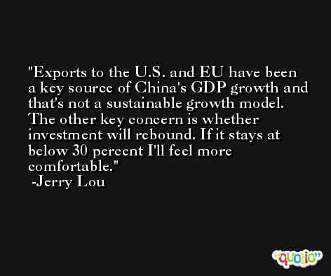 Exports to the U.S. and EU have been a key source of China's GDP growth and that's not a sustainable growth model. The other key concern is whether investment will rebound. If it stays at below 30 percent I'll feel more comfortable. -Jerry Lou