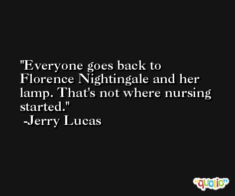 Everyone goes back to Florence Nightingale and her lamp. That's not where nursing started. -Jerry Lucas