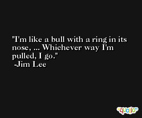 I'm like a bull with a ring in its nose, ... Whichever way I'm pulled, I go. -Jim Lee