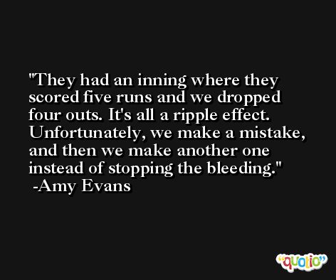 They had an inning where they scored five runs and we dropped four outs. It's all a ripple effect. Unfortunately, we make a mistake, and then we make another one instead of stopping the bleeding. -Amy Evans