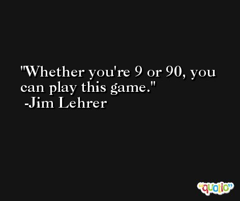 Whether you're 9 or 90, you can play this game. -Jim Lehrer
