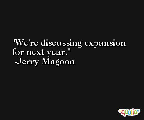 We're discussing expansion for next year. -Jerry Magoon