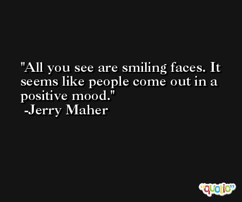 All you see are smiling faces. It seems like people come out in a positive mood. -Jerry Maher