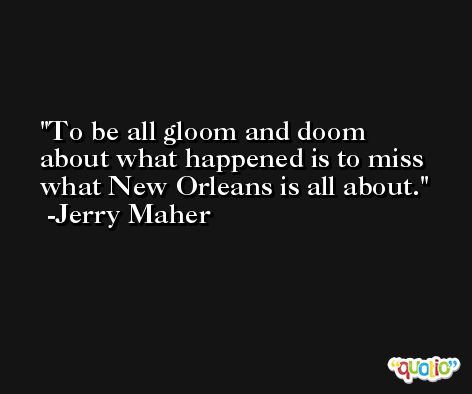 To be all gloom and doom about what happened is to miss what New Orleans is all about. -Jerry Maher