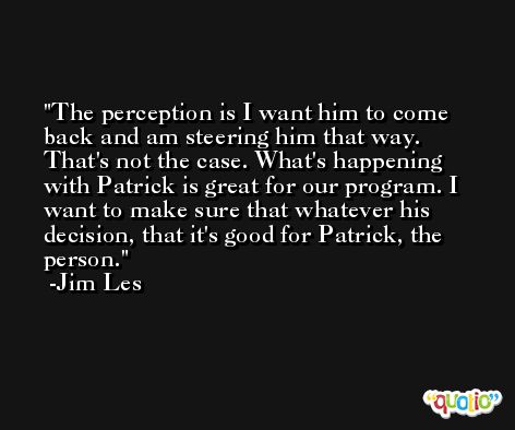 The perception is I want him to come back and am steering him that way. That's not the case. What's happening with Patrick is great for our program. I want to make sure that whatever his decision, that it's good for Patrick, the person. -Jim Les