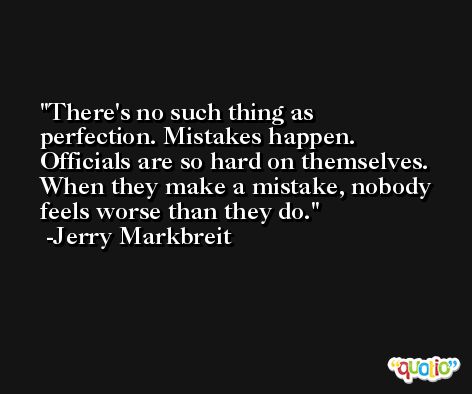 There's no such thing as perfection. Mistakes happen. Officials are so hard on themselves. When they make a mistake, nobody feels worse than they do. -Jerry Markbreit