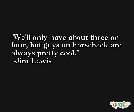 We'll only have about three or four, but guys on horseback are always pretty cool. -Jim Lewis