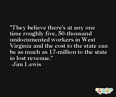 They believe there's at any one time roughly five, 50-thousand undocumented workers in West Virginia and the cost to the state can be as much as 17-million to the state in lost revenue. -Jim Lewis