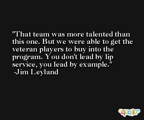 That team was more talented than this one. But we were able to get the veteran players to buy into the program. You don't lead by lip service, you lead by example. -Jim Leyland