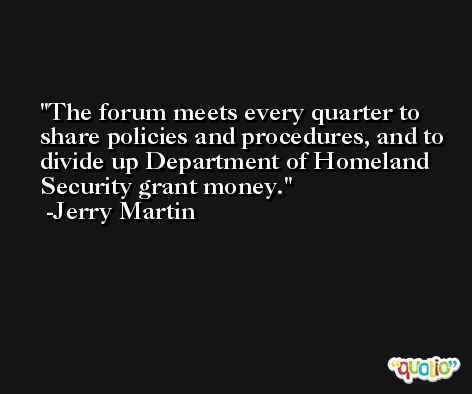 The forum meets every quarter to share policies and procedures, and to divide up Department of Homeland Security grant money. -Jerry Martin
