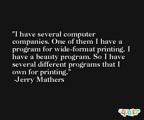I have several computer companies. One of them I have a program for wide-format printing. I have a beauty program. So I have several different programs that I own for printing. -Jerry Mathers
