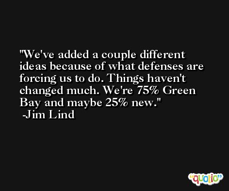 We've added a couple different ideas because of what defenses are forcing us to do. Things haven't changed much. We're 75% Green Bay and maybe 25% new. -Jim Lind