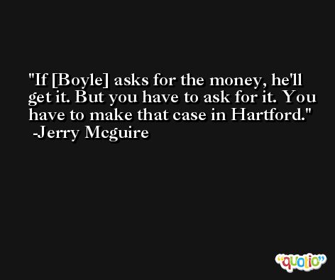If [Boyle] asks for the money, he'll get it. But you have to ask for it. You have to make that case in Hartford. -Jerry Mcguire