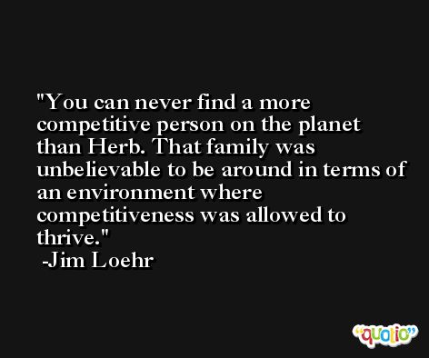 You can never find a more competitive person on the planet than Herb. That family was unbelievable to be around in terms of an environment where competitiveness was allowed to thrive. -Jim Loehr