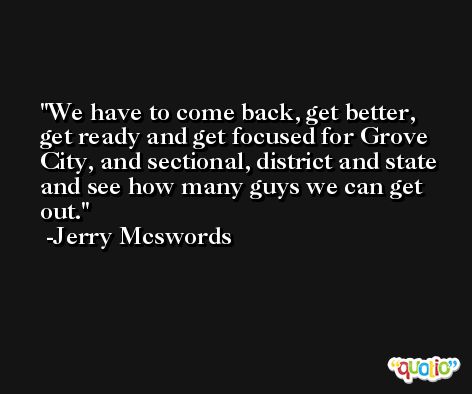 We have to come back, get better, get ready and get focused for Grove City, and sectional, district and state and see how many guys we can get out. -Jerry Mcswords