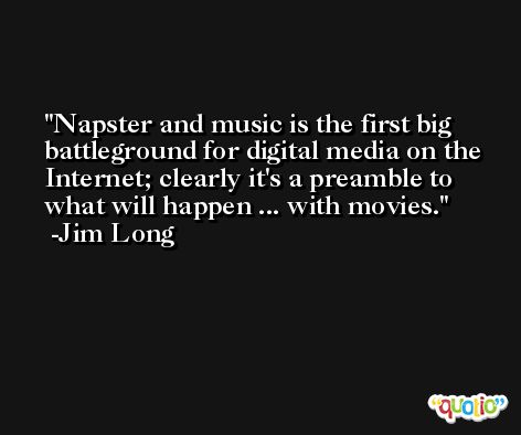 Napster and music is the first big battleground for digital media on the Internet; clearly it's a preamble to what will happen ... with movies. -Jim Long