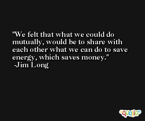We felt that what we could do mutually, would be to share with each other what we can do to save energy, which saves money. -Jim Long
