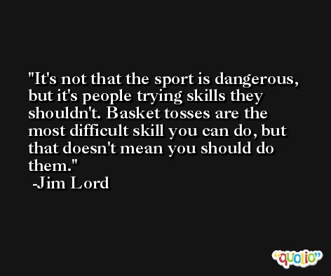 It's not that the sport is dangerous, but it's people trying skills they shouldn't. Basket tosses are the most difficult skill you can do, but that doesn't mean you should do them. -Jim Lord