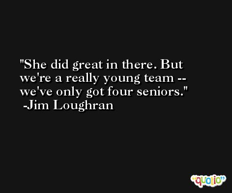 She did great in there. But we're a really young team -- we've only got four seniors. -Jim Loughran