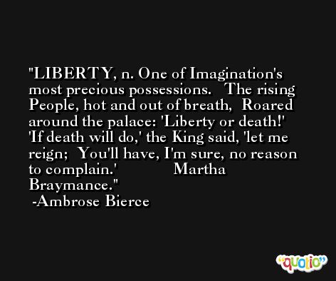 LIBERTY, n. One of Imagination's most precious possessions.   The rising People, hot and out of breath,  Roared around the palace: 'Liberty or death!'  'If death will do,' the King said, 'let me reign;  You'll have, I'm sure, no reason to complain.'              Martha Braymance. -Ambrose Bierce