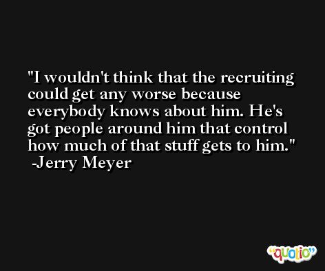 I wouldn't think that the recruiting could get any worse because everybody knows about him. He's got people around him that control how much of that stuff gets to him. -Jerry Meyer