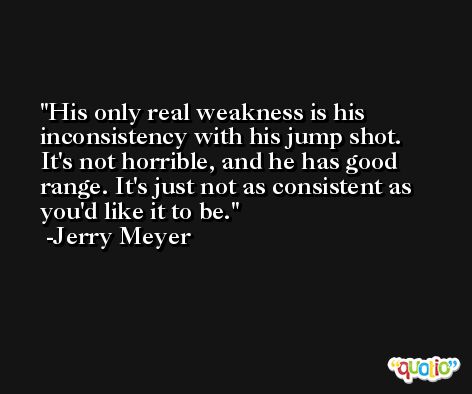 His only real weakness is his inconsistency with his jump shot. It's not horrible, and he has good range. It's just not as consistent as you'd like it to be. -Jerry Meyer