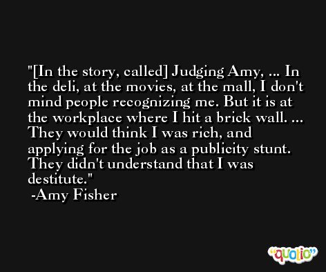 [In the story, called] Judging Amy, ... In the deli, at the movies, at the mall, I don't mind people recognizing me. But it is at the workplace where I hit a brick wall. ... They would think I was rich, and applying for the job as a publicity stunt. They didn't understand that I was destitute. -Amy Fisher