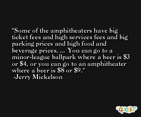 Some of the amphitheaters have big ticket fees and high services fees and big parking prices and high food and beverage prices, ... You can go to a minor-league ballpark where a beer is $3 or $4, or you can go to an amphitheater where a beer is $8 or $9. -Jerry Mickelson