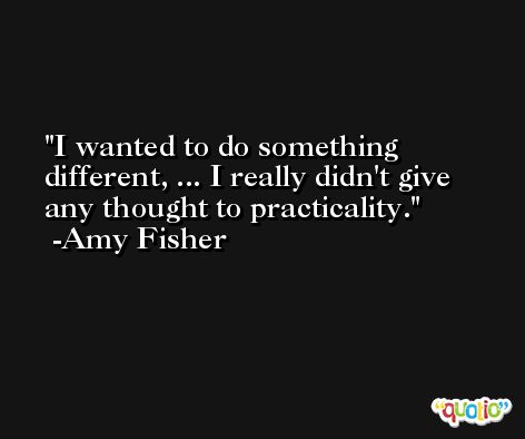 I wanted to do something different, ... I really didn't give any thought to practicality. -Amy Fisher